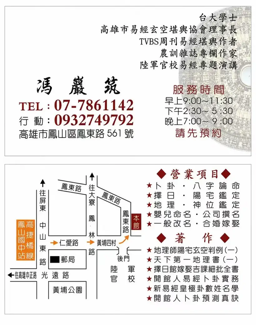 馮巖筑命理周易館名片:馮巖筑老師資歷、電話 07-786-1142、行動 0932-749-792、館址高雄市鳳山區鳳東路 561 號、服務時間,以及營業項目卜卦八字論命、擇日陽宅鑑定、地理神位鑑定、嬰兒命名公司撰名、一般改名合婚嫁娶、不拜神像處理・神明祖先寄放安置與本館位置圖